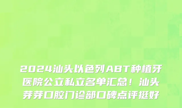 2024汕头以色列ABT种植牙医院公立私立名单汇总!汕头芽芽口腔门诊部口碑点评挺好