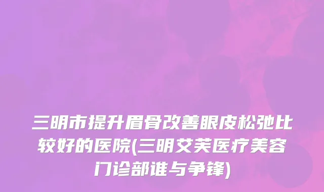 三明市提升眉骨改善眼皮松弛比较好的医院(三明艾芙医疗美容门诊部谁与争锋)