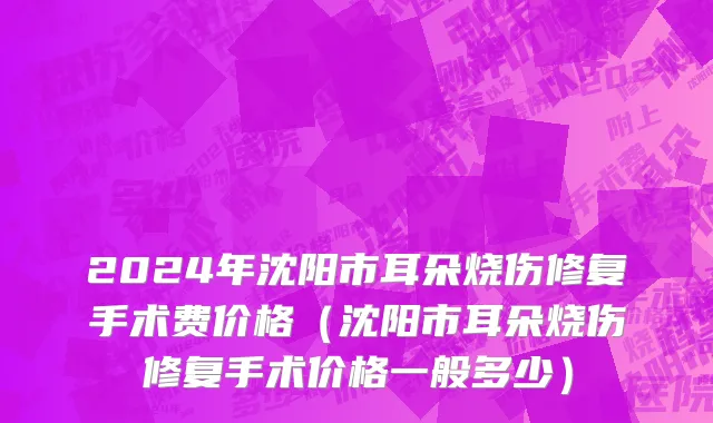 2024年沈阳市耳朵烧伤修复手术费价格（沈阳市耳朵烧伤修复手术价格一般多少）