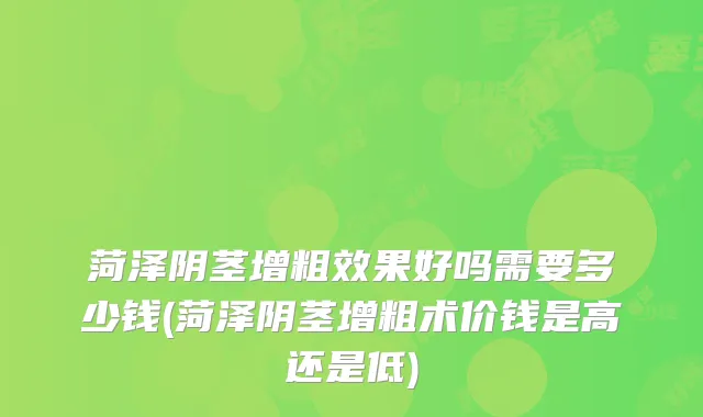 菏泽阴茎增粗效果好吗需要多少钱(菏泽阴茎增粗术价钱是高还是低)