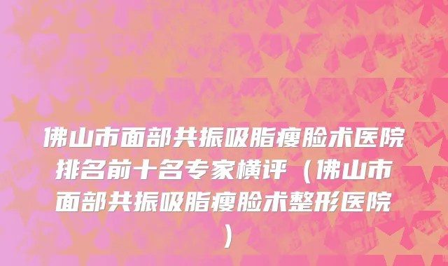 佛山市面部共振吸脂瘦脸术医院排名前十名专家横评（佛山市面部共振吸脂瘦脸术整形医院）