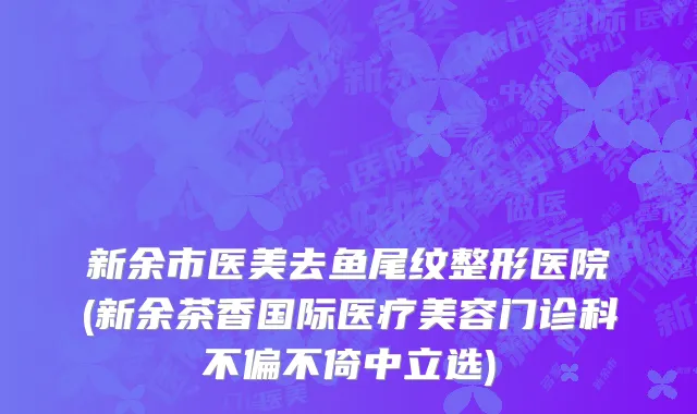 新余市医美去鱼尾纹整形医院(新余茶香国际医疗美容门诊科不偏不倚中立选)