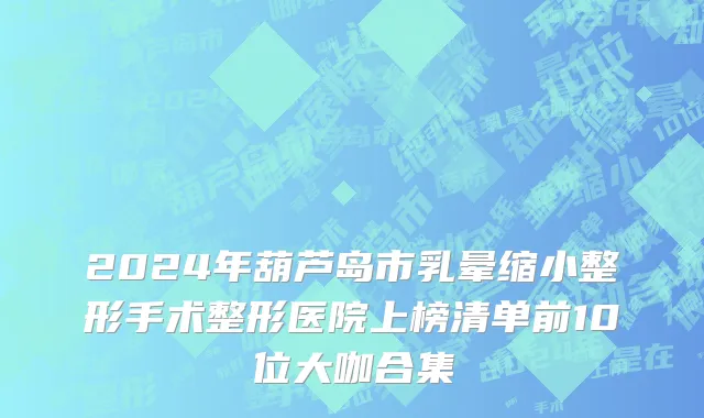 2024年葫芦岛市乳晕缩小整形手术整形医院上榜清单前10位大咖合集