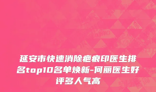 延安市快速消除疤痕印医生排名top10名单焕新-何丽医生好评多人气高