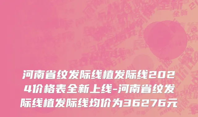 河南省纹发际线植发际线2024价格表全新上线-河南省纹发际线植发际线均价为36276元
