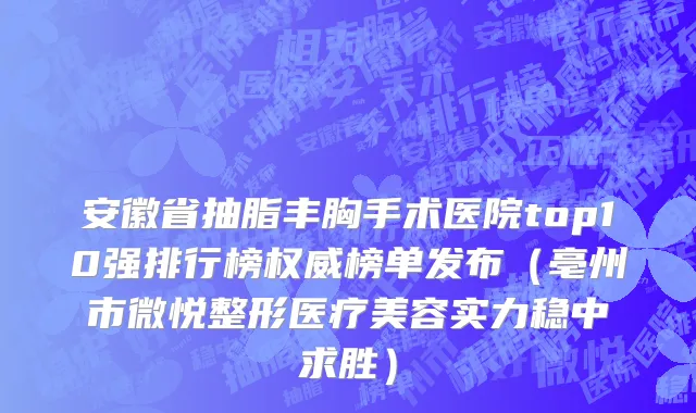 安徽省抽脂丰胸手术医院top10强排行榜权威榜单发布（亳州市微悦整形医疗美容实力稳中求胜）