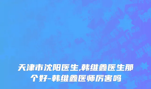 天津市沈阳医生,韩维鑫医生那个好-韩维鑫医师厉害吗