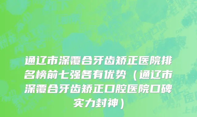 通辽市深覆合牙齿矫正医院排名榜前七强各有优势（通辽市深覆合牙齿矫正口腔医院口碑实力封神）