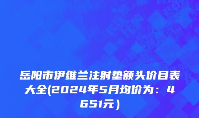 岳阳市伊维兰注射垫额头价目表大全(2024年5月均价为：4651元）