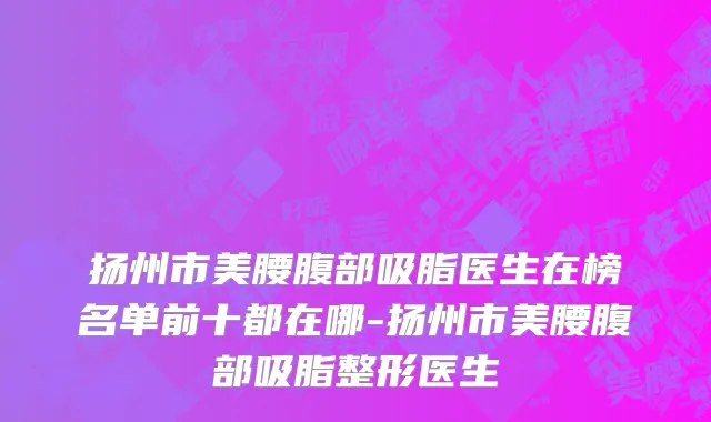 扬州市美腰腹部吸脂医生在榜名单前十都在哪-扬州市美腰腹部吸脂整形医生