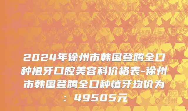 2024年徐州市韩国登腾全口种植牙口腔美容科价格表-徐州市韩国登腾全口种植牙均价为：49505元
