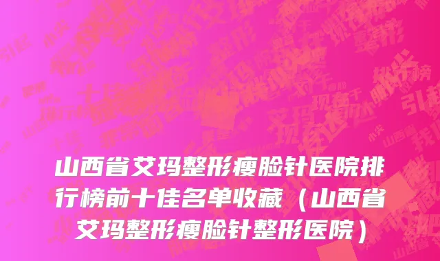 山西省艾玛整形瘦脸针医院排行榜前十佳名单收藏（山西省艾玛整形瘦脸针整形医院）