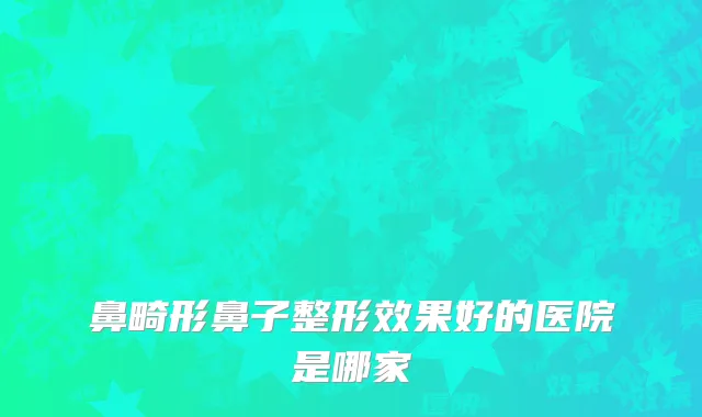 鼻畸形鼻子整形效果好的医院是哪家