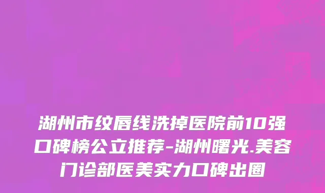 湖州市纹唇线洗掉医院前10强口碑榜公立推荐-湖州曙光.美容门诊部医美实力口碑出圈