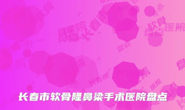 长春市软骨隆鼻梁手术医院盘点