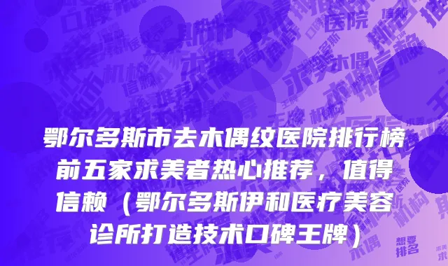 鄂尔多斯市去木偶纹医院排行榜前五家求美者热心推荐，值得信赖（鄂尔多斯伊和医疗美容诊所打造技术口碑王牌）