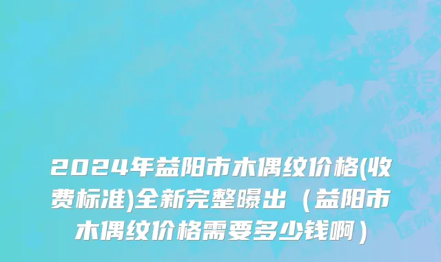 2024年益阳市木偶纹价格(收费标准)全新完整曝出（益阳市木偶纹价格需要多少钱啊）