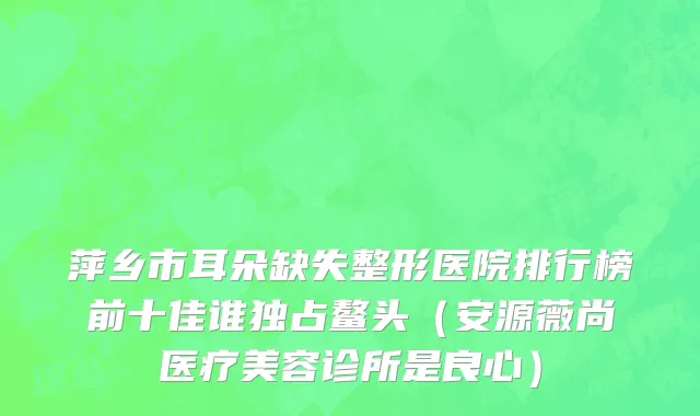 萍乡市耳朵缺失整形医院排行榜前十佳谁独占鳌头（安源薇尚医疗美容诊所是良心）