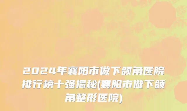 2024年襄阳市做下颌角医院排行榜十强揭秘(襄阳市做下颌角整形医院)