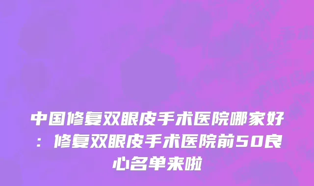 中国修复双眼皮手术医院哪家好：修复双眼皮手术医院前50良心名单来啦