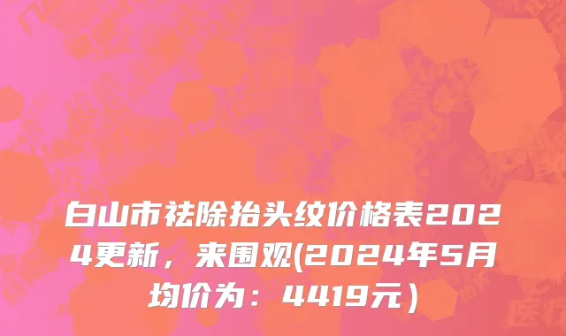 白山市祛除抬头纹价格表2024更新，来围观(2024年5月均价为：4419元）