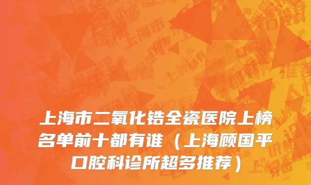 上海市二氧化锆全瓷医院上榜名单前十都有谁（上海顾国平口腔科诊所超多推荐）