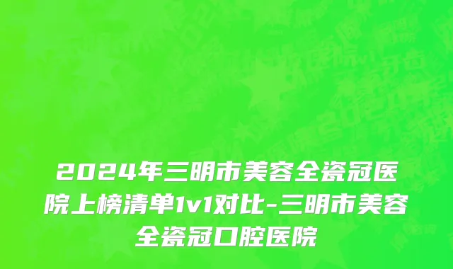 2024年三明市美容全瓷冠医院上榜清单1v1对比-三明市美容全瓷冠口腔医院
