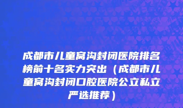 成都市儿童窝沟封闭医院排名榜前十名实力突出（成都市儿童窝沟封闭口腔医院公立私立严选推荐）