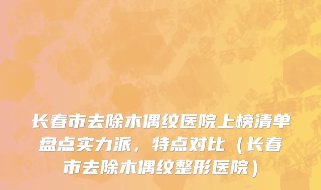 长春市去除木偶纹医院上榜清单盘点实力派，特点对比（长春市去除木偶纹整形医院）