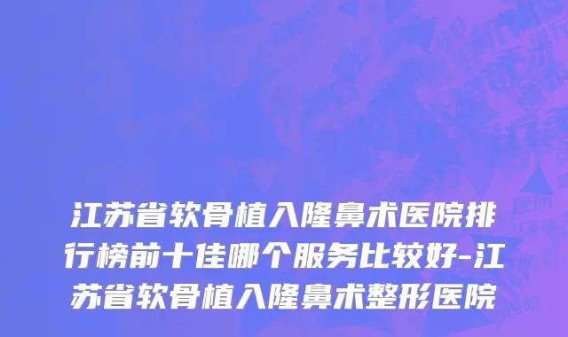 江苏省软骨植入隆鼻术医院排行榜前十佳哪个服务比较好-江苏省软骨植入隆鼻术整形医院