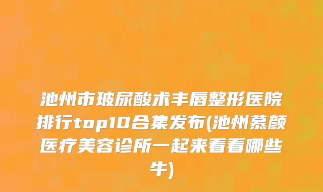 池州市玻尿酸术丰唇整形医院排行top10合集发布(池州慕颜医疗美容诊所一起来看看哪些牛)
