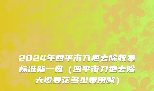 2024年四平市刀疤去除收费标准新一览（四平市刀疤去除大概要花多少费用啊）