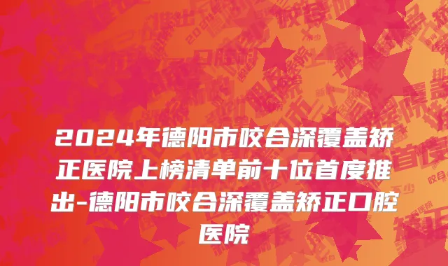 2024年德阳市咬合深覆盖矫正医院上榜清单前十位首度推出-德阳市咬合深覆盖矫正口腔医院