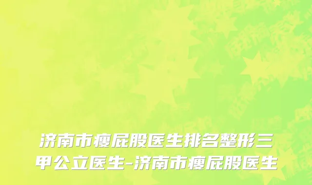 济南市瘦屁股医生排名整形三甲公立医生-济南市瘦屁股医生