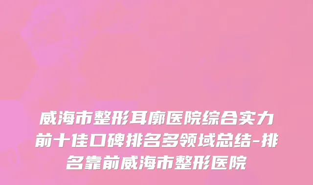 威海市整形耳廓医院综合实力前十佳口碑排名多领域总结-排名靠前威海市整形医院