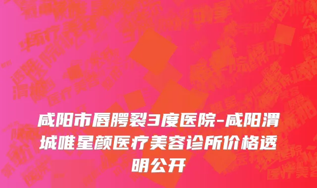 咸阳市唇腭裂3度医院-咸阳渭城唯星颜医疗美容诊所价格透明公开