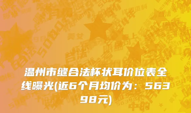 温州市缝合法杯状耳价位表全线曝光(近6个月均价为：56398元)