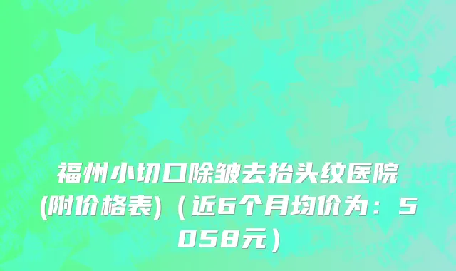 福州小切口除皱去抬头纹医院(附价格表)（近6个月均价为：5058元）