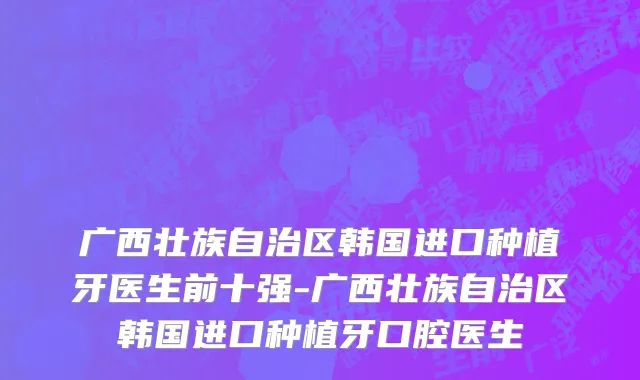 广西壮族自治区韩国进口种植牙医生前十强-广西壮族自治区韩国进口种植牙口腔医生