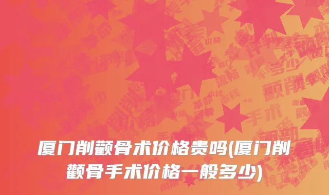 厦门削颧骨术价格贵吗(厦门削颧骨手术价格一般多少)