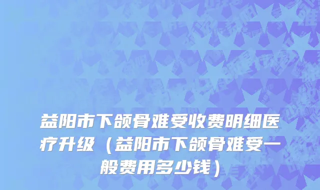 益阳市下颌骨难受收费明细医疗升级（益阳市下颌骨难受一般费用多少钱）