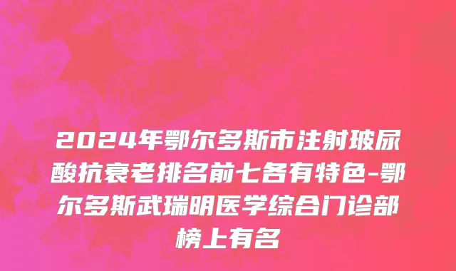 2024年鄂尔多斯市注射玻尿酸抗衰老排名前七各有特色-鄂尔多斯武瑞明医学综合门诊部榜上有名