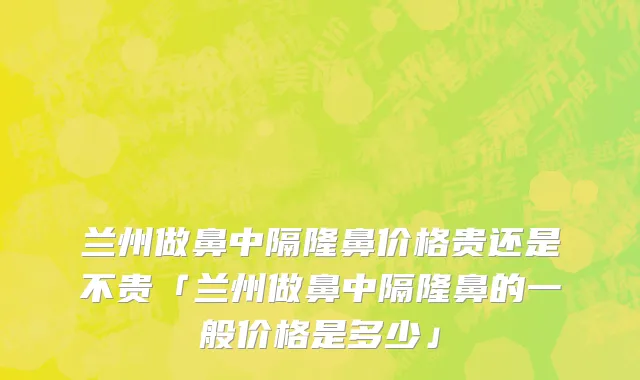 兰州做鼻中隔隆鼻价格贵还是不贵「兰州做鼻中隔隆鼻的一般价格是多少」