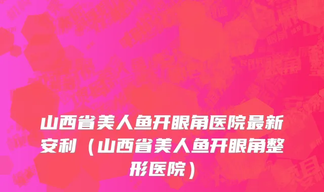 山西省美人鱼开眼角医院最新安利（山西省美人鱼开眼角整形医院）
