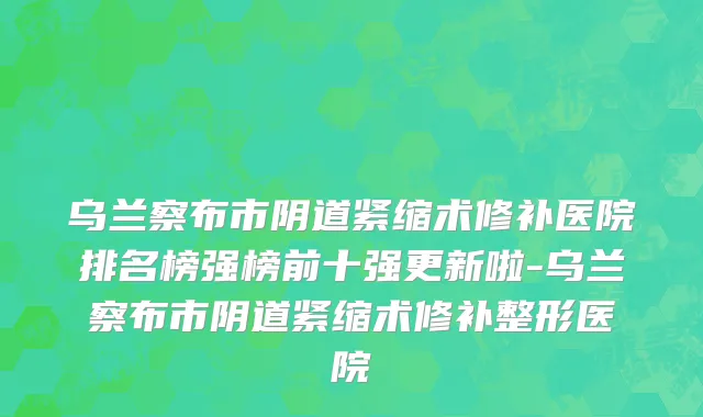 乌兰察布市阴道紧缩术修补医院排名榜强榜前十强更新啦-乌兰察布市阴道紧缩术修补整形医院