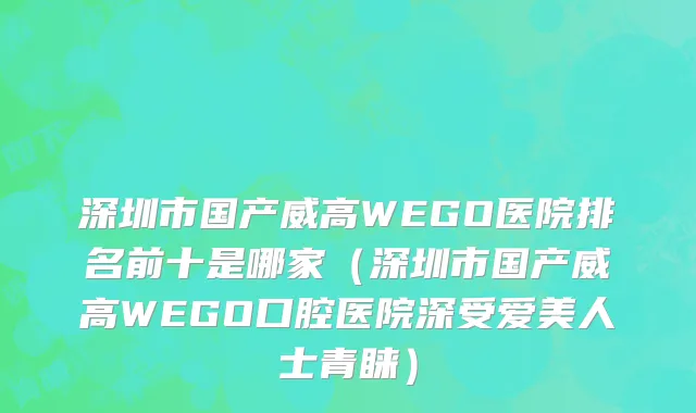 深圳市国产威高WEGO医院排名前十是哪家（深圳市国产威高WEGO口腔医院深受爱美人士青睐）