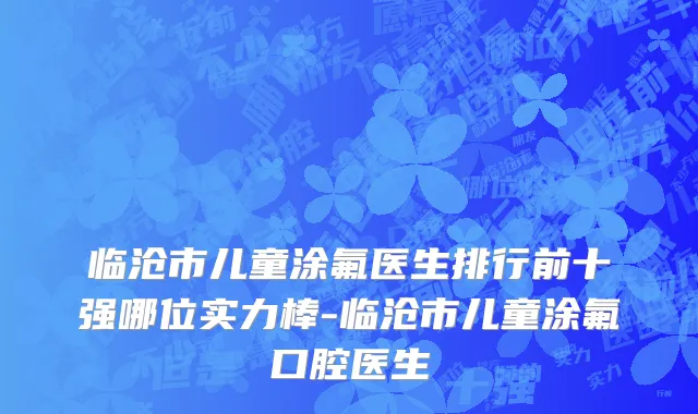 临沧市儿童涂氟医生排行前十强哪位实力棒-临沧市儿童涂氟口腔医生