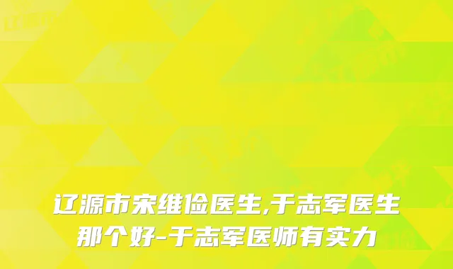 辽源市宋维俭医生,于志军医生那个好-于志军医师有实力