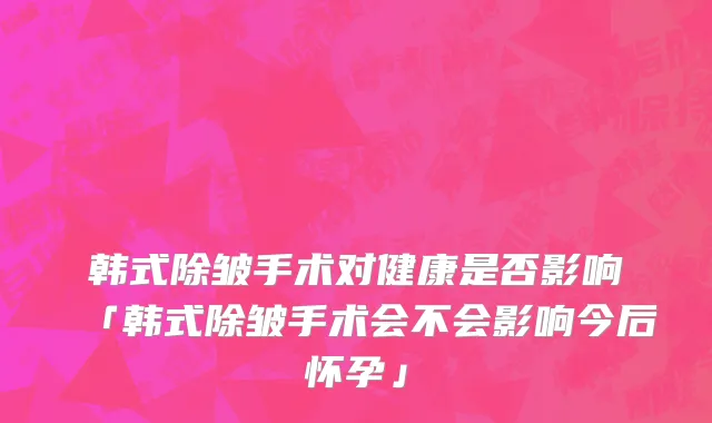 韩式除皱手术对健康是否影响「韩式除皱手术会不会影响今后怀孕」