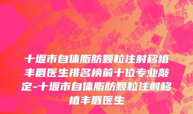 十堰市自体脂肪颗粒注射移植丰唇医生排名榜前十位专业敲定-十堰市自体脂肪颗粒注射移植丰唇医生